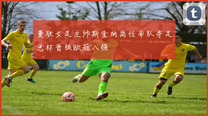 曼联女足主帅斯金纳离任率队夺足总杯晋级欧冠八强
