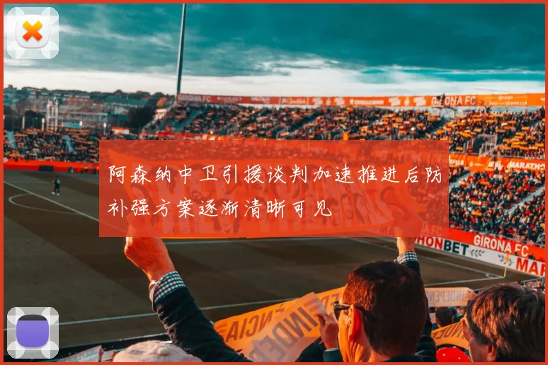 阿森纳中卫引援谈判加速推进后防补强方案逐渐清晰可见