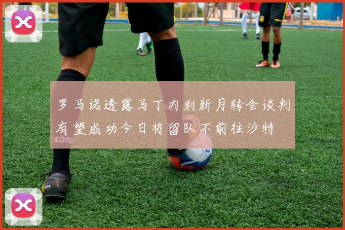 罗马诺透露马丁内利新月转会谈判有望成功今日将留队不前往沙特
